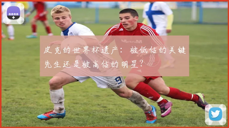 皮克的世界杯遗产：被低估的关键先生还是被高估的明星？