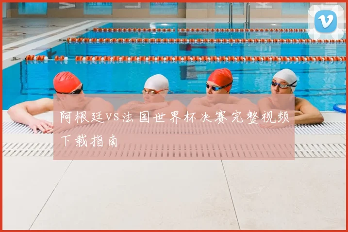 阿根廷vs法国世界杯决赛完整视频下载指南