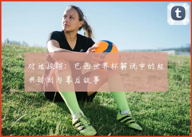 对话段暄:巴西世界杯解说中的经典时刻与幕后故事