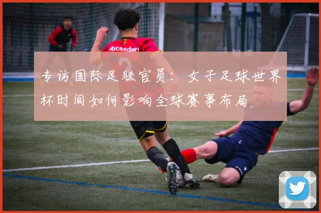 专访国际足联官员：女子足球世界杯时间如何影响全球赛事布局