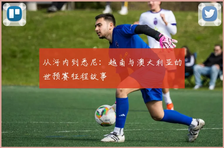 从河内到悉尼:越南与澳大利亚的世预赛征程故事