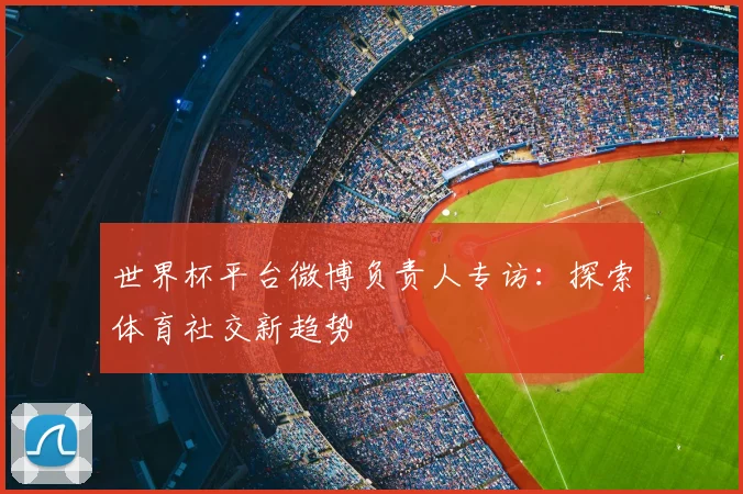 世界杯平台微博负责人专访:探索体育社交新趋势