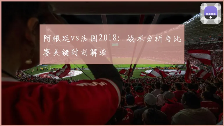 阿根廷vs法国2018：战术分析与比赛关键时刻解读