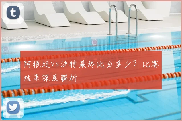 阿根廷vs沙特最终比分多少？比赛结果深度解析