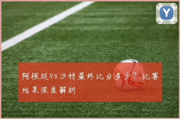 阿根廷vs沙特最终比分多少？比赛结果深度解析