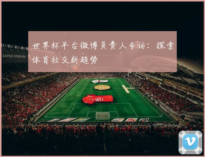 世界杯平台微博负责人专访:探索体育社交新趋势