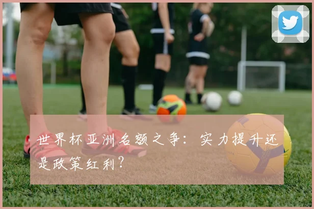 世界杯亚洲名额之争：实力提升还是政策红利？