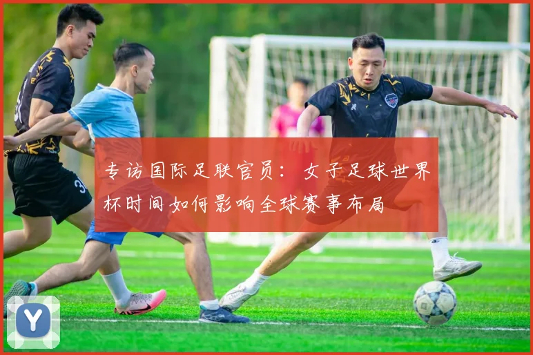 专访国际足联官员:女子足球世界杯时间如何影响全球赛事布局
