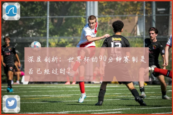 深度剖析：世界杯的90分钟赛制是否已经过时？